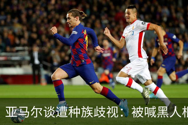 亚马尔谈遭种族歧视：被喊黑人根本不会刺痛我，我本身就是黑人